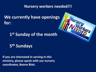 Nursery workers needed!!!
We currently have openings
for:
1st Sunday of the month
5th Sundays
If you are interested in serving in this
ministry, please speak with our nursery
coordinator, Boone Blair.
 