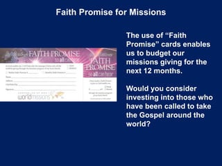Faith Promise for Missions
The use of “Faith
Promise” cards enables
us to budget our
missions giving for the
next 12 months.
Would you consider
investing into those who
have been called to take
the Gospel around the
world?
 