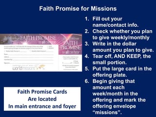 Faith Promise for Missions
1. Fill out your
name/contact info.
2. Check whether you plan
to give weekly/monthly
3. Write in the dollar
amount you plan to give.
4. Tear off, AND KEEP, the
small portion.
5. Put the large card in the
offering plate.
6. Begin giving that
amount each
week/month in the
offering and mark the
offering envelope
“missions”.
Faith Promise Cards
Are located
In main entrance and foyer
 