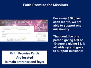 Faith Promise for Missions
Faith Promise Cards
Are located
In main entrance and foyer
For every $50 given
each month, we are
able to support one
missionary.
That could be one
person giving $50 or
10 people giving $5, it
all adds up and goes
to support missions!
 