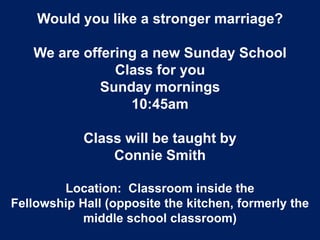 Would you like a stronger marriage?
We are offering a new Sunday School
Class for you
Sunday mornings
10:45am
Class will be taught by
Connie Smith
Location: Classroom inside the
Fellowship Hall (opposite the kitchen, formerly the
middle school classroom)
 