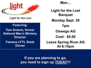 Men…
Light for the Lost
Banquet
Monday Sept. 30
7pm
Oswego AG
Cost: $5.00
Leave Spring River AG
At 6:15pm
Featuring:
Tom Greene, former
National Men’s Ministry
Director
Famous LFTL Steak
Dinner
If you are planning to go,
you need to sign up TODAY!!!
 