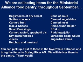 We are collecting items for the Ministerial
Alliance food pantry, throughout September…
Bags/boxes of dry cereal Cans of soup
Saltine crackers Canned vegetables
Canned fruit Canned meat
Mac & Cheese Hamb./Tuna Helper
Salad Dressings PB & J
Canned ravioli, spaghetti o’s Puddings/jello
Dry pasta/noodles Jars/cans spag. Sauce
Juices sugar-free items
Ketchup and mustard
You can pick up a list of these in the foyer/main entrance and
bring the items to Spring River AG. We will deliver them to
the pantry. Thank you!!!
 