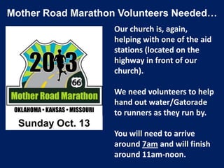 Mother Road Marathon Volunteers Needed…
Our church is, again,
helping with one of the aid
stations (located on the
highway in front of our
church).
We need volunteers to help
hand out water/Gatorade
to runners as they run by.
You will need to arrive
around 7am and will finish
around 11am-noon.
Sunday Oct. 13
 
