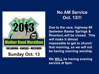 Sunday Oct. 13
No AM Service
Oct. 13!!!
Due to the race, highway 69
(between Baxter Springs &
Riverton) will be closed. This
will make it almost
impossible to get to church
that morning, so we will not
be having morning worship.
We WILL be having evening
service at 6pm.
 