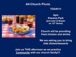 All-Church Picnic
TODAY!!!
4pm
Kiwanis Park
(just east of Baxter
on 12th Street)
Church will be providing
fried chicken and drinks
We are asking you to bring
side dishes/desserts
Join us THIS afternoon as we practice
Community with our church family!!!
 