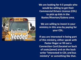 We are looking for 4-5 people who
would be willing to get their
Commercial Drivers License (CDL)
to pick up kids in the
Baxter/Riverton/Galena area.
We are willing to invest in your
ministry in this area by paying for
your CDL.
If you are interested in being part
of this ministry, either speak with
Pastor Roger or fill out a
Connection Card (located on back
of seats/pews) and on the back
write “Interested in CDL and bus
ministry” or something like that.
 