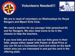 Volunteers Needed!!!
We are in need of volunteers on Wednesdays for Royal
Rangers and Mpact Girls Club.
We need a teacher for our younger kids (preschool-K)
and for Rangers. We also need some to be in the
classes to help the teachers.
If you love kids and want to see our kids grow in their
faith, please either speak with Pastor or Brad Price or
you can fill out a Connection Card and write on the back
which area you are interested in and put the card in the
offering plate.
 