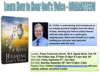 Dr. Virkler is entertaining and transparent as
he unfolds practical insights from the Word
of God, showing you how to easily interact
with the Holy Spirit on a continuous,
ongoing basis. Mark sees himself as a coach,
leading you into your own personal
encounter with the Lord.
Location: Praise Community Church, 705 S. Ogontz Street, York, PA
Time: 7:00-10:00pm Sept. 27th/9am-12:30pm & 2-5pm Sept. 28th
Start Date: Friday, September 27th, 7pm-10pm
End Date: Saturday, September 28th, 9am-12:30pm, 2-5pm
Register Today: Contact info@praisecommunitychurch.org with your
name(s), address, and phone number
 