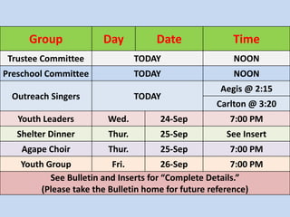 Group Day Date Time 
Trustee Committee TODAY NOON 
Preschool Committee TODAY NOON 
Outreach Singers TODAY 
Aegis @ 2:15 
Carlton @ 3:20 
Youth Leaders Wed. 24-Sep 7:00 PM 
Shelter Dinner Thur. 25-Sep See Insert 
Agape Choir Thur. 25-Sep 7:00 PM 
Youth Group Fri. 26-Sep 7:00 PM 
See Bulletin and Inserts for “Complete Details.” 
(Please take the Bulletin home for future reference) 
 
