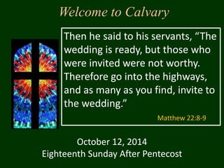 Welcome to Calvary 
Then he said to his servants, “The 
wedding is ready, but those who 
were invited were not worthy. 
Therefore go into the highways, 
and as many as you find, invite to 
the wedding.” 
October 12, 2014 
Matthew 22:8-9 
Eighteenth Sunday After Pentecost 
 