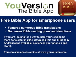Free Bible App for smartphone users
• Features numerous Bible translations
• Numerous Bible reading plans and devotions
If you are looking for a way to help your reading be
more consistent in 2014, download this app (iPhone &
Android apps available, just check your phone’s app
store).
You can also access online at www.youversion.com
 