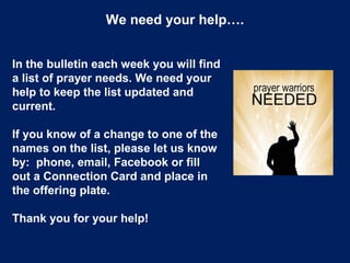 We need your help….
In the bulletin each week you will find
a list of prayer needs. We need your
help to keep the list updated and
current.
If you know of a change to one of the
names on the list, please let us know
by: phone, email, Facebook or fill
out a Connection Card and place in
the offering plate.
Thank you for your help!
 