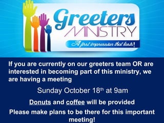 If you are currently on our greeters team OR are
interested in becoming part of this ministry, we
are having a meeting
Donuts and coffee will be provided
Please make plans to be there for this important
meeting!
Sunday October 18th
at 9am
 