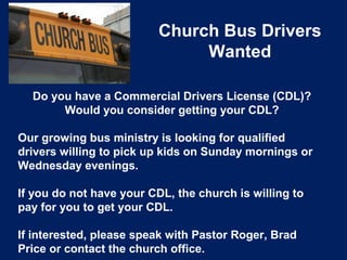 Church Bus Drivers
Wanted
Do you have a Commercial Drivers License (CDL)?
Would you consider getting your CDL?
Our growing bus ministry is looking for qualified
drivers willing to pick up kids on Sunday mornings or
Wednesday evenings.
If you do not have your CDL, the church is willing to
pay for you to get your CDL.
If interested, please speak with Pastor Roger, Brad
Price or contact the church office.
 