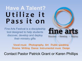 Have A Talent?
Utilize it
Pass it on
Fine Arts Festival is a discipleship
  tool designed to help students
   discover, develop and deploy
         their ministry gifts

       Vocal music Photography Art Public speaking
      Drama Writing Dance Instrumental music Design

Contact Pastor Patrick Grant or Karen Phillips
 