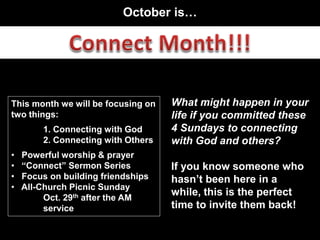 October is…
This month we will be focusing on
two things:
1. Connecting with God
2. Connecting with Others
• Powerful worship & prayer
• “Connect” Sermon Series
• Focus on building friendships
• All-Church Picnic Sunday
Oct. 29th after the AM
service
What might happen in your
life if you committed these
4 Sundays to connecting
with God and others?
If you know someone who
hasn’t been here in a
while, this is the perfect
time to invite them back!
 