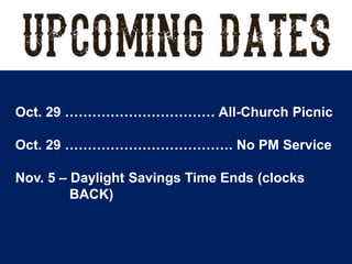 Oct. 29 …………………………… All-Church Picnic
Oct. 29 ………………………………. No PM Service
Nov. 5 – Daylight Savings Time Ends (clocks
BACK)
 