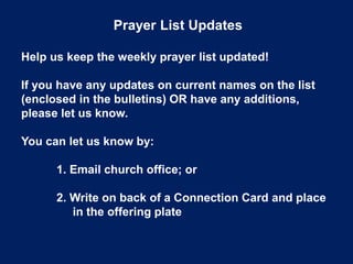 Prayer List Updates
Help us keep the weekly prayer list updated!
If you have any updates on current names on the list
(enclosed in the bulletins) OR have any additions,
please let us know.
You can let us know by:
1. Email church office; or
2. Write on back of a Connection Card and place
in the offering plate
 