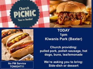 TODAY
1pm
Kiwanis Park (Baxter)
Church providing:
pulled pork, polish sausage, hot
dogs, buns, tea/lemonade
We’re asking you to bring:
Side-dish or dessert
No PM Service
TONIGHT!!!
 