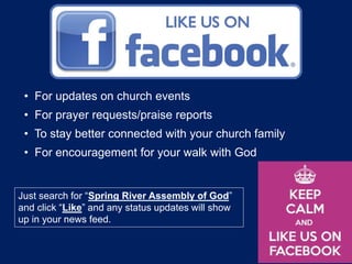 • For updates on church events
• For prayer requests/praise reports
• To stay better connected with your church family
• For encouragement for your walk with God
Just search for “Spring River Assembly of God”
and click “Like” and any status updates will show
up in your news feed.
 