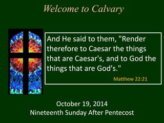 Welcome to Calvary 
And He said to them, "Render 
therefore to Caesar the things 
that are Caesar's, and to God the 
things that are God's." 
October 19, 2014 
Matthew 22:21 
Nineteenth Sunday After Pentecost 
 