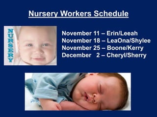 Nursery Workers Schedule

       November 11 – Erin/Leeah
       November 18 – LeaOna/Shylee
       November 25 – Boone/Kerry
       December 2 – Cheryl/Sherry
 