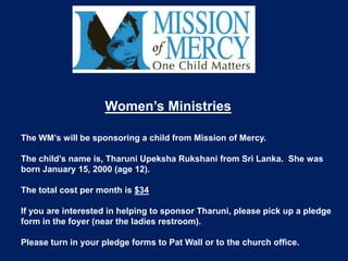 Women’s Ministries

The WM’s will be sponsoring a child from Mission of Mercy.

The child’s name is, Tharuni Upeksha Rukshani from Sri Lanka. She was
born January 15, 2000 (age 12).

The total cost per month is $34

If you are interested in helping to sponsor Tharuni, please pick up a pledge
form in the foyer (near the ladies restroom).

Please turn in your pledge forms to Pat Wall or to the church office.
 