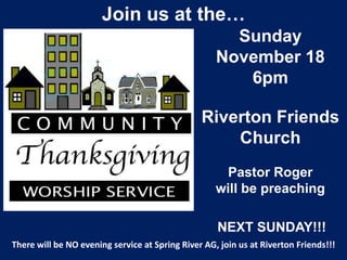 Join us at the…
                                                      Sunday
                                                    November 18
                                                       6pm

                                                Riverton Friends
                                                    Church
                                                     Pastor Roger
                                                    will be preaching

                                                    NEXT SUNDAY!!!
There will be NO evening service at Spring River AG, join us at Riverton Friends!!!
 