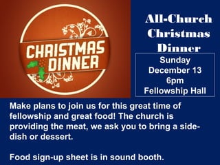 Sunday
December 13
6pm
Fellowship Hall
All-Church
Christmas
Dinner
Make plans to join us for this great time of
fellowship and great food! The church is
providing the meat, we ask you to bring a side-
dish or dessert.
Food sign-up sheet is in sound booth.
 