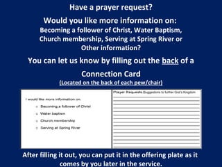 Have a prayer request?
Would you like more information on:
Becoming a follower of Christ, Water Baptism,
Church membership, Serving at Spring River or
Other information?
You can let us know by filling out the back of a
Connection Card
(Located on the back of each pew/chair)
After filling it out, you can put it in the offering plate as it
comes by you later in the service.
/Suggestions to further God’s Kingdom
 