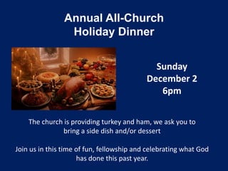 Annual All-Church
                 Holiday Dinner

                                             Sunday
                                           December 2
                                              6pm

    The church is providing turkey and ham, we ask you to
              bring a side dish and/or dessert

Join us in this time of fun, fellowship and celebrating what God
                     has done this past year.
 