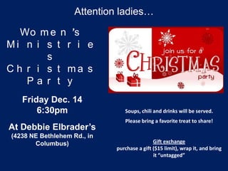 Attention ladies…

   Wo m e n ’s
Mi n i s t r i e
        s
C h r i s t ma s
    Pa r t y
   Friday Dec. 14
       6:30pm                   Soups, chili and drinks will be served.
                                Please bring a favorite treat to share!
At Debbie Elbrader’s
(4238 NE Bethlehem Rd., in
       Columbus)                             Gift exchange
                             purchase a gift ($15 limit), wrap it, and bring
                                             it “untagged”
 