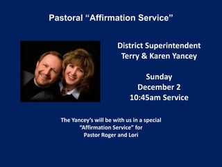 Pastoral “Affirmation Service”


                         District Superintendent
                          Terry & Karen Yancey

                                  Sunday
                                December 2
                              10:45am Service

  The Yancey’s will be with us in a special
         “Affirmation Service” for
           Pastor Roger and Lori
 