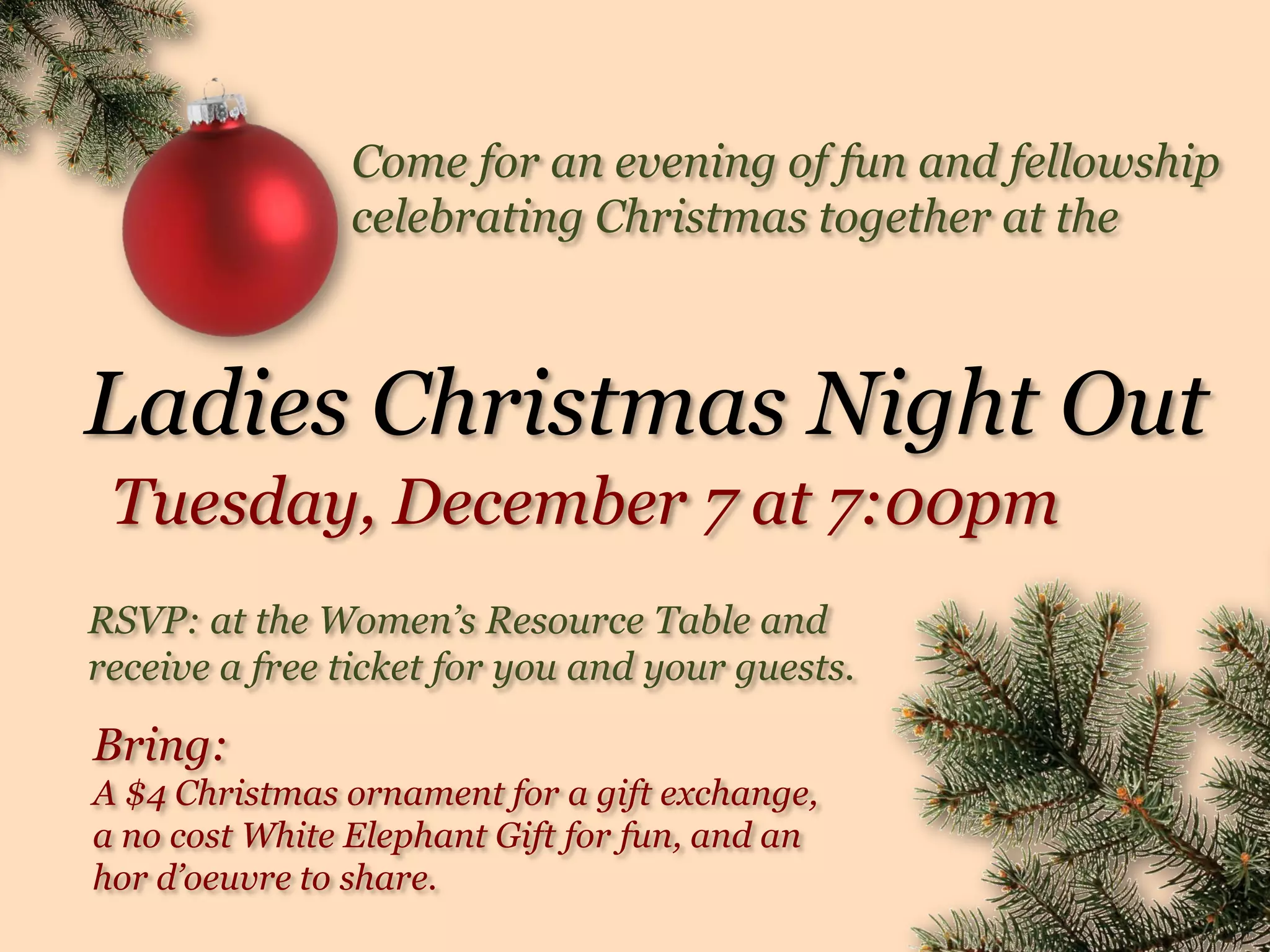 Come for an evening of fun and fellowship
celebrating Christmas together at the
Ladies Christmas Night Out
RSVP: at the Women’s Resource Table and
receive a free ticket for you and your guests.
Bring:
A $4 Christmas ornament for a gift exchange,
a no cost White Elephant Gift for fun, and an
hor d’oeuvre to share.
Tuesday, December 7 at 7:00pm