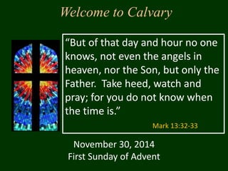 Welcome to Calvary 
“But of that day and hour no one 
knows, not even the angels in 
heaven, nor the Son, but only the 
Father. Take heed, watch and 
pray; for you do not know when 
the time is.” 
Mark 13:32-33 
November 30, 2014 
First Sunday of Advent 
 