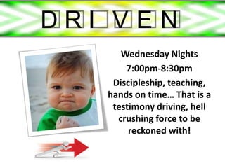 DRI VEN
      Wednesday Nights
       7:00pm-8:30pm
    Discipleship, teaching,
   hands on time… That is a
    testimony driving, hell
     crushing force to be
        reckoned with!
 