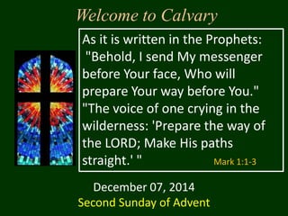 Welcome to Calvary 
As it is written in the Prophets: 
"Behold, I send My messenger 
before Your face, Who will 
prepare Your way before You." 
"The voice of one crying in the 
wilderness: 'Prepare the way of 
the LORD; Make His paths 
straight.' " Mark 1:1-3 
December 07, 2014 
Second Sunday of Advent 
 