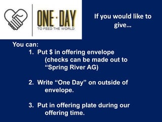 If you would like to
give…
You can:
1. Put $ in offering envelope
(checks can be made out to
“Spring River AG)
2. Write “One Day” on outside of
envelope.
3. Put in offering plate during our
offering time.

 