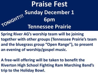 Praise Fest
Sunday December 1
6pm
Tennessee Prairie
Spring River AG’s worship team will be joining
together with other groups (Tennessee Prairie’s team
and the bluegrass group “Open Range”), to present
an evening of worship/gospel music.

A free-will offering will be taken to benefit the
Riverton High School Fighting Ram Marching Band’s
trip to the Holiday Bowl.

 