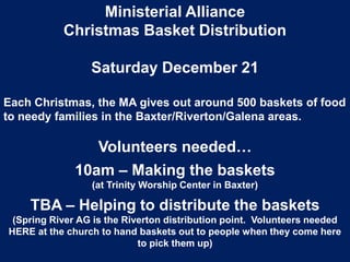 Ministerial Alliance
Christmas Basket Distribution
Saturday December 21
Each Christmas, the MA gives out around 500 baskets of food
to needy families in the Baxter/Riverton/Galena areas.

Volunteers needed…
10am – Making the baskets
(at Trinity Worship Center in Baxter)

TBA – Helping to distribute the baskets
(Spring River AG is the Riverton distribution point. Volunteers needed
HERE at the church to hand baskets out to people when they come here
to pick them up)

 