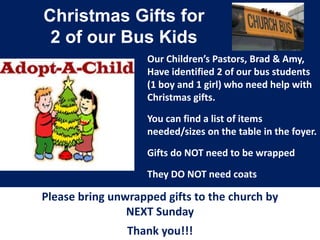 Christmas Gifts for
2 of our Bus Kids
Our Children’s Pastors, Brad & Amy,
Have identified 2 of our bus students
(1 boy and 1 girl) who need help with
Christmas gifts.
You can find a list of items
needed/sizes on the table in the foyer.
Gifts do NOT need to be wrapped
They DO NOT need coats

Please bring unwrapped gifts to the church by
NEXT Sunday
Thank you!!!

 