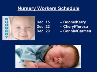 Nursery Workers Schedule
Dec. 15
Dec. 22
Dec. 29

– Boone/Kerry
– Cheryl/Teresa
– Connie/Carmen

 
