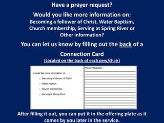 Have a prayer request?

Would you like more information on:
Becoming a follower of Christ, Water Baptism,
Church membership, Serving at Spring River or
Other information?

You can let us know by filling out the back of a
Connection Card
(Located on the back of each pew/chair)

After filling it out, you can put it in the offering plate as it
comes by you later in the service.

 