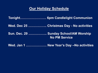 Our Holiday Schedule
Tonight…………………… 6pm Candlelight Communion

Wed. Dec 25 …………….. Christmas Day - No activities
Sun. Dec. 29 …………….. Sunday School/AM Worship
No PM Service
Wed. Jan 1 ………………. New Year’s Day –No activities

 