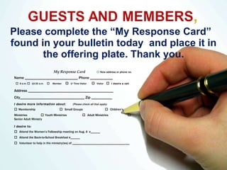 Please complete the “My Response Card”  found in your bulletin today  and place it in the offering plate. Thank you. My Response Card  □   New address or phone no.  Name ____________________________ Phone ____________ □   9 a.m.  □  10:30 a.m.  □   Member  □   1 st  Time Visitor  □   Visitor   □   I desire a call Address _____________________________________________ City__________________________________ Zip ___________  I desire more information about :  (Please check all that apply)  □   Membership  □   Small Groups  □   Children’s Ministries  □   Youth Ministries   □   Adult Ministries  □  Senior Adult Ministry I desire to:  □   Attend the Women’s Fellowship meeting on Aug. 4  # ______ □   Attend the Back-to-School Breakfast  # ______ □   Volunteer to help in the ministry(ies) of ____________________________________ 