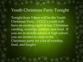 Youth Christmas Party Tonight Tonight from 5-8pm will be the Youth Christmas Party.  CCCC’s youth will have an exciting night of fun, Christmas caroling, worship, contests, and food.  If you are in middle school or high school, you are invited to come to the Christmas party for a lot of worship, food, and laughs! 