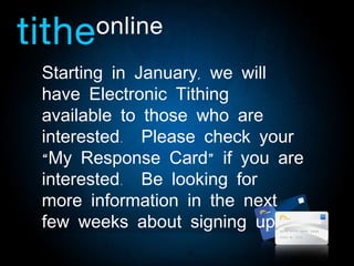 Starting in January, we will have Electronic Tithing available to those who are interested.  Please check your “My Response Card” if you are interested.  Be looking for more information in the next few weeks about signing up.  