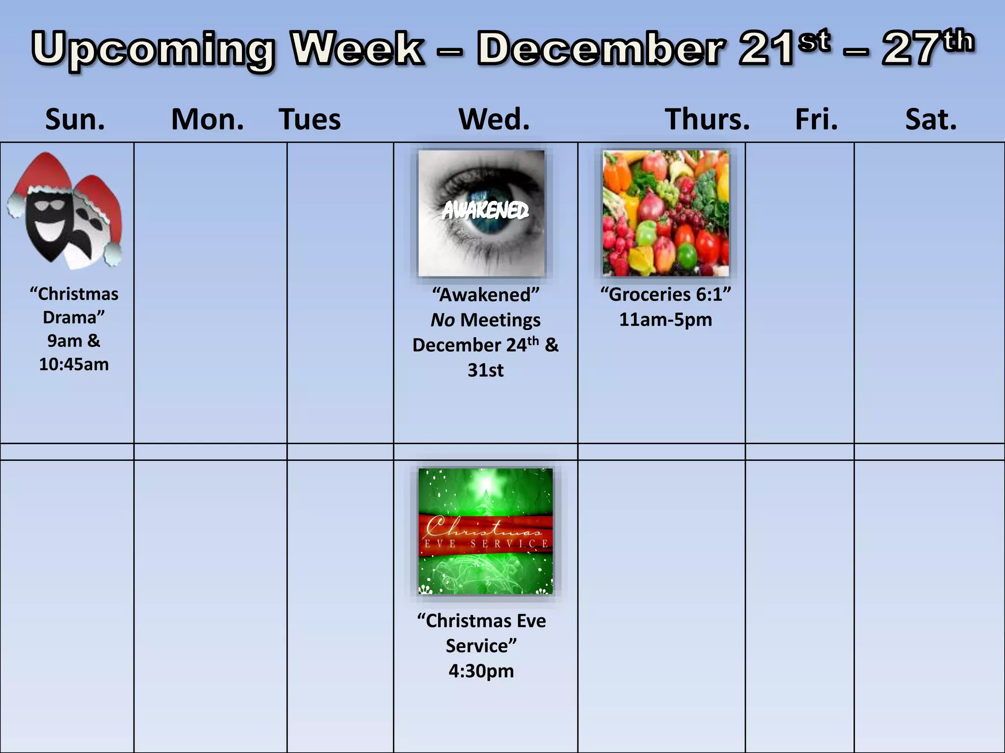 Sun. Mon. Tues Wed. Thurs. Fri. Sat.
“Christmas
Drama”
9am &
10:45am
“Awakened”
No Meetings
December 24th &
31st
“Groceries 6:1”
11am-5pm
“Christmas Eve
Service”
4:30pm