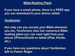 Bible Reading Plans

If you have a smart phone, there is a FREE app
you can download to your phone called:

YouVersion

Not only can you access your Bible wherever
you are, YouVersion also has numerous Bible
reading plans you can read right from your
phone (iPhone/Droid) or tablet (iPad, Kindle,
etc.)

If you have any questions about YouVersion,
talk to Pastor Roger.
 